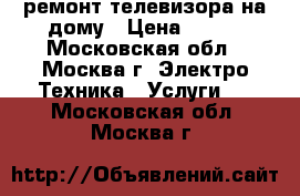 ремонт телевизора на дому › Цена ­ 500 - Московская обл., Москва г. Электро-Техника » Услуги   . Московская обл.,Москва г.